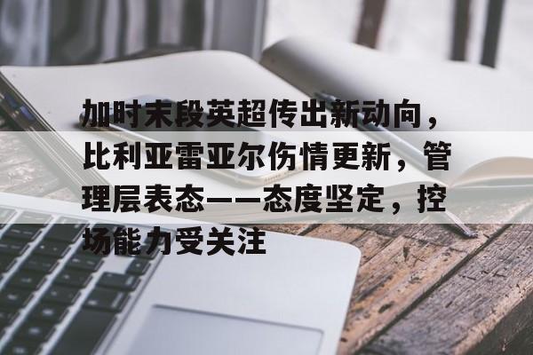 加时末段英超传出新动向，比利亚雷亚尔伤情更新，管理层表态——态度坚定，控场能力受关注的简单介绍-电竞竞猜