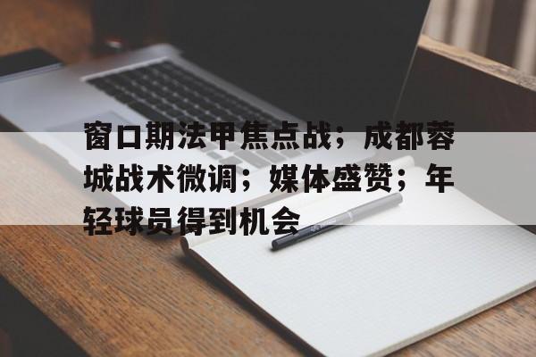 关于窗口期法甲焦点战；成都蓉城战术微调；媒体盛赞；年轻球员得到机会的信息-英雄联盟